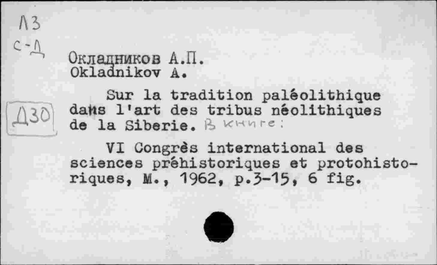 ﻿Окладников А.П.
Okladnikov А.
Sur la tradition paléolithique darts l'art deз tribus néolithiques de la Sibérie. ин-иге;
VI Congrès international des sciences préhistoriques et protohistoriques, M., 1962, p.3-15, 6 fig.